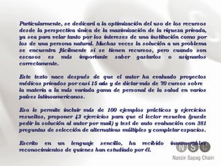 Particularmente, se dedicará a la optimización del uso de los recursos desde la perspectiva única de la maximización de la riqueza privada, ya sea para velar tanto por los intereses de una institución como por los de una persona natural. Muchas veces la solución a un problema se encuentra fácilmente si se tienen recursos, pero cuando son escasos es más importante saber gastarlos o asignarlos correctamente. Este texto nace después de que el autor ha evaluado proyectos médicos privados por casi 15 años y de dictar más de 70 cursos sobre la materia a la más variada gama de personal de la salud en varios países latinoamericanos.  Eso le permite incluir más de 100 ejemplos prácticos y ejercicios resueltos, proponer 43 ejercicios para que el lector resuelva (puede pedir la solución al autor por mail) y test de auto evaluación con 381 preguntas de selección de alternativas múltiples y completar espacios. Escrito en un lenguaje sencillo, ha recibido innumerables reconocimientos de quienes han estudiado por él. 