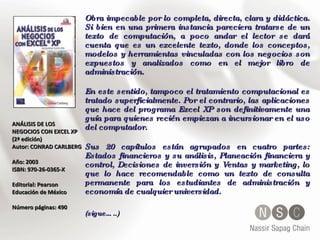 ANÁLISIS DE LOS NEGOCIOS CON EXCEL XP (2ª edición) Autor: CONRAD CARLBERG  Año: 2003  ISBN: 970-26-0365-X  Editorial: Pearson Educación de México Número páginas: 490 Obra impecable por lo completa, directa, clara y didáctica. Si bien en una primera instancia pareciera tratarse de un texto de computación, a poco andar el lector se dará cuenta que es un excelente texto, donde los conceptos, modelos y herramientas vinculadas con los negocios son expuestos y analizados como en el mejor libro de administración. En este sentido, tampoco el tratamiento computacional es tratado superficialmente. Por el contrario, las aplicaciones que hace del programa Excel XP son definitivamente una guía para quienes recién empiezan a incursionar en el uso del computador. Sus 20 capítulos están agrupados en cuatro partes: Estados financieros y su análisis, Planeación financiera y control, Decisiones de inversión y Ventas y marketing, lo que lo hace recomendable como un texto de consulta permanente para los estudiantes de administración y economía de cualquier universidad. (sigue…..) 