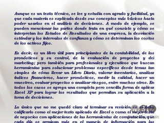 Aunque es un texto técnico, se lee y estudia con agrado y facilidad, ya que cada materia es explicada desde sus conceptos más básicos hasta poder usarlos en el análisis de decisiones. A modo de ejemplo, se pueden mencionar las partes donde trata en qué consiste y cómo se interpretan los Estados de Resultados de una empresa, la desviación estándar y los intervalos de confianza y cómo se determinan los costos de los activos fijos. Es decir, es un libro útil para principiantes de la contabilidad, de los pronósticos y su control, de la evaluación de proyectos y del marketing; pero también para profesionales y ejecutivos que buscan herramientas para solucionar problemas específicos desde temas tan simples de cómo llevar un Libro Diario, valorar inventarios, analizar índices financieros, hacer pronósticos, medir la calidad, hacer un muestreo, evaluar proyectos o analizar riesgos, entre muchos otros. En todos los casos se agrega una completa pero sencilla forma de aplicar Excel XP para lograr los resultados que permitan su aplicación a la toma de decisiones. Lo único que no me quedó claro al terminar su revisión es si debo calificarlo como el mejor texto aplicado de Excel o como el mejor texto de negocios con aplicaciones de las herramientas de computación, que cada día se arraigan más en el manejo de información para las decisiones directivas. 