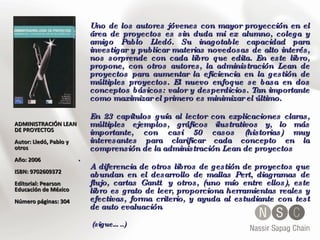 Uno de los autores jóvenes con mayor proyección en el área de proyectos es sin duda mi ex alumno, colega y amigo Pablo Lledó. Su inagotable capacidad para investigar y publicar materias novedosas de alto interés, nos sorprende con cada libro que edita. En este libro, propone, con otros autores, la administración Lean de proyectos para aumentar la eficiencia en la gestión de múltiples proyectos. El nuevo enfoque se basa en dos conceptos básicos: valor y desperdicios. Tan importante como maximizar el primero es minimizar el último.  En 23 capítulos guía al lector con explicaciones claras, múltiples ejemplos, gráficos ilustrativos y, lo más importante, con casi 50 casos (historias) muy interesantes para clarificar cada concepto en la comprensión de la administración Lean de proyectos . A diferencia de otros libros de gestión de proyectos que abundan en el desarrollo de mallas Pert, diagramas de flujo, cartas Gantt  y otros, (uno mío entre ellos), este libro es grato de leer, proporciona herramientas reales y efectivas, forma criterio, y ayuda al estudiante con test de auto evaluación .   (sigue…..) ADMINISTRACIÓN LEAN DE PROYECTOS Autor: Lledó, Pablo y otros  Año: 2006 ISBN: 9702609372  Editorial: Pearson Educación de México Número páginas: 304 
