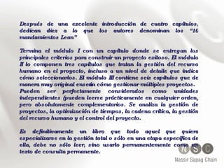 Después de una excelente introducción de cuatro capítulos, dedican diez a lo que los autores denominan los “10 mandamientos Lean” Termina el módulo I con un capítulo donde se entregan los principales criterios para construir un proyecto exitoso. El módulo II lo componen tres capítulos que tratan la gestión del recurso humano en el proyecto, incluso a un nivel de detalle que indica cómo seleccionarlos. El módulo III contiene seis capítulos que de manera muy original enseñan cómo gestionar múltiples proyectos. Pueden ser perfectamente considerados como unidades independientes (pueden leerse prácticamente en cualquier orden) pero absolutamente complementarios. Se analiza la gestión de proyectos, la optimización de tiempos, la cadena crítica, la gestión del recurso humano y el control del proyecto.  Es definitivamente un libro que todo aquel que quiera especializarse en la gestión total o sólo en una etapa específica de ella, debe no sólo leer, sino usarlo permanentemente como un texto de consulta permanente. 