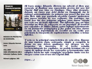 RIESGOS EN PROYECTOS DE INVERSIÓN.  Autor:  Eduardo Herrera Lana  Año: 2007  ISBN:  978-9942-01-109-1   Editorial:  Cydhem, Quito  Número páginas: 345 Mi buen amigo Eduardo Herrera me ofreció el libro que comento al finalizar una exposición acerca del uso del Crystal Ball que hizo en Santiago. Unos días después, durante un curso que debí dictar en Guayaquil, me lo entregó personalmente. Lo primero que pensé fue que era otro libro más que quedaría obsoleto cuando apareciera una nueva versión de ese software. Sin embargo, me bastó leer las dos primeras páginas para darme cuenta que este era un texto diferente. Tan diferente, que me hizo recordar mi libro de cabecera en mi juventud: El hombre que calculaba de Malba Tahan, quien influyó notoriamente en mi formación pedagógica y fue quien me hizo darme cuenta de la importancia de escribir en un estilo que priorizara la búsqueda de explicaciones sencillas a temas difíciles. Y esta es la principal característica de esta obra. Expone de una manera clara, ordenada, simple y completa la forma en que deben analizarse los riesgos en los proyectos de inversión. Si el lector estudia secuencialmente los capítulos, no podría terminar sin ser capaz de aplicar desde los conceptos y herramientas más simples hasta las más complejas asociadas tanto con los riesgos como con el uso del Crystal Ball. (sigue…..) 