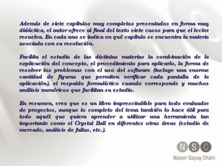 Además de siete capítulos muy completos presentados en forma muy didáctica, el autor ofrece al final del texto siete casos para que el lector resuelva. En cada uno se indica en qué capítulo se encuentra la materia asociada con su resolución. Facilita el estudio de las distintas materias la combinación de la explicación del concepto, el procedimiento para aplicarlo, la forma de resolver los problemas con el uso del software (incluye una enorme cantidad de figuras que permiten verificar cada pantalla de la aplicación), el respaldo formulístico cuando corresponde y muchos análisis numéricos que facilitan su estudio. En resumen, creo que es un libro imprescindible para todo evaluador de proyectos, aunque lo completo del tema también lo hace útil para todo aquél que quiera aprender a utilizar una herramienta tan importante como el Crystal Ball en diferentes otras áreas (estudio de mercado, análisis de fallas, etc.).  