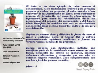 PROYECTOS DE INVERSIÓN: Formulación y evaluación  Autor: NASSIR SAPAG  Año: 2007  ISBN: 970-26-0964-X  Editorial: Pearson de México Número páginas: 488 El texto es un claro ejemplo de cómo avanza el conocimiento. A los tradicionales criterios para formular, preparar y evaluar un proyecto, el autor muestra cómo hacer uso de los facilitadores del Excel, como optimizar el proceso de formulación del proyecto, cómo ordenar la información para medir las rentabilidades desde las perspectivas del negocio, del inversionista y del banco, cómo identificar las variables que más se correlacionan con la rentabilidad y cómo incluir los análisis de riesgo y sensibilización.  Explica de manera clara y didáctica la forma de usar el Excel y softwares como el Crystal Ball y entrega permanentemente opiniones tendientes a formar un “criterio" para el estudio de los proyectos.  Incluso propone, con fundamentos, métodos que modifican parte de lo establecido como norma en otros textos, demuestra los errores de aplicarlos, presenta soluciones alternativas y demuestra que con ellas se obtienen mejores resultados. Todo complementado con muchos ejercicios y casos resueltos. (sigue…..) 
