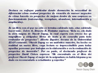 Destaca su enfoque particular donde demuestra la necesidad de diferenciar cómo evaluar proyectos de creación de nuevos negocios de cómo hacerlo en proyectos de mejora dentro de una empresa en funcionamiento (outsourcing, reemplazo, abandono, internalización y ampliación).. Es un libro con el que no sólo se termina sabiendo más, sino sabiendo hacer más.  Sobre él, Ernesto R. Fontaine expresa: ”Esta es, sin duda la obra magna de Nassir Sapag, la cual supera con creces los ya magníficos y obligados libros de texto y de consulta para todo evaluador de proyectos”. Alberto Zapater, decano de la Universidad ESAN comentó: “Nassir Sapag es un auténtico maestro, ha hecho en realidad un nuevo libro, cuya lectura es imprescindible para todas aquellas personas que trabajan en la elaboración o en la evaluación de proyectos de inversión”. Por su parte, el destacado profesor de proyectos David Cohen expresa: “He encontrado en el libro del profesor Nassir Sapag el mejor de la asignatura en habla hispana y no dudo en recomendarlo a estudiantes y expertos”  