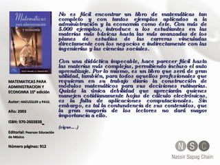 MATEMATICAS PARA ADMINISTRACION Y ECONOMIA 10° edición Autor:  HAEUSSLER y PAUL   Año: 2003 ISBN: 970-2603838   Editorial:  Pearson Educación de México Número páginas: 912 No es fácil encontrar un libro de matemáticas tan completo y con tantos ejemplos aplicados a la administración y la economía como éste. Con más de 5.000 ejemplos, introduce a los estudiantes en las materias más básicas hasta las más avanzadas de los planes de estudios de las carreras vinculadas directamente con los negocios e indirectamente con las ingenierías y las ciencias sociales.  Con una didáctica impecable, hace parecer fácil hasta las materias más complejas, permitiendo incluso el auto aprendizaje. Por lo mismo, es un libro que será de gran utilidad, también, para todos aquellos profesionales que requieran en su trabajo diario la construcción de módulos matemáticos para sus decisiones rutinarias. Quizás la única debilidad que apreciarán quienes manejen cotidianamente hojas de cálculo electrónicas, es la falta de aplicaciones computacionales. Sin embargo, es tal la contundencia de sus contenidos, que la gran mayoría de los lectores no dará mayor importancia a ello. (sigue….) 