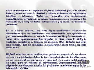 Cada demostración es expuesta en forma suficiente pero sin exceso. Incluso, para conservar la claridad, se dan ocasionalmente argumentos intuitivos e informales. Todos los conceptos son profusamente ejemplificados, permitiendo a todos, cualquiera sea su aversión a las matemáticas, a comprenderlos, interpretarlos y aplicarlos a situaciones concretas. En su décima edición, este texto logra ampliamente vincular las matemáticas que los estudiantes van aprendiendo con aplicaciones que cubren ampliamente el área de la administración y la economía, así como otras aparentemente tan alejadas de ellas como la biología, medicina, sociología o, incluso, arqueología. ¡Que distintos hubieran sido nuestros días de estudiante si pudiéramos haber tenido un texto como éste! Disfruté la lectura de las aplicaciones prácticas respecto de los planes de cobro en telefonía celular, de los requerimientos de insulina como un proceso lineal, de la propensión marginal el consumo y del análisis de datos para un modelo de enfriamiento. Impresionantes las ¡37 páginas! con soluciones a todos los problemas de número impar de los 16 capítulos del libro. 