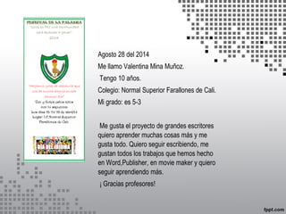 Agosto 28 del 2014 
Me llamo Valentina Mina Muñoz. 
Tengo 10 años. 
Colegio: Normal Superior Farallones de Cali. 
Mi grado: es 5-3 
Me gusta el proyecto de grandes escritores 
quiero aprender muchas cosas más y me 
gusta todo. Quiero seguir escribiendo, me 
gustan todos los trabajos que hemos hecho 
en Word,Publisher, en movie maker y quiero 
seguir aprendiendo más. 
¡ Gracias profesores! 
 