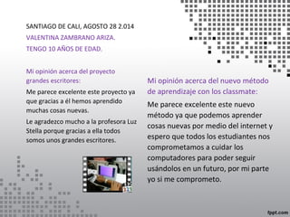 Mi opinión acerca del nuevo método 
de aprendizaje con los classmate: 
Me parece excelente este nuevo 
método ya que podemos aprender 
cosas nuevas por medio del internet y 
espero que todos los estudiantes nos 
comprometamos a cuidar los 
computadores para poder seguir 
usándolos en un futuro, por mi parte 
yo si me comprometo. 
SANTIAGO DE CALI, AGOSTO 28 2.014 
VALENTINA ZAMBRANO ARIZA. 
TENGO 10 AÑOS DE EDAD. 
Mi opinión acerca del proyecto 
grandes escritores: 
Me parece excelente este proyecto ya 
que gracias a él hemos aprendido 
muchas cosas nuevas. 
Le agradezco mucho a la profesora Luz 
Stella porque gracias a ella todos 
somos unos grandes escritores. 
 
