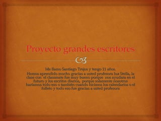 Me llamo Santiago TTrreejjooss yy tteennggoo 1111 aaññooss.. 
HHeemmooss aapprreennddiiddoo mmuucchhoo ggrraacciiaass aa uusstteedd pprrooffeessoorraa lluuzz SStteellllaa,, llaa 
ccllaassee ccoonn eell ccllaassssmmaattee ffuuee mmuuyy bbuueennoo ppoorrqquuee nnooss aayyuuddaarraa eenn eell 
ffuuttuurroo yy llooss eessccrriittooss ddiiaarriiooss,, ppoorrqquuee ssoollaammeennttee nnoossoottrrooss 
hhaarrííaammooss ttooddoo eessoo oo ttaammbbiiéénn ccuuaannddoo hhiicciimmooss llooss ccaalleennddaarriiooss oo eell 
ffoolllleettoo yy ttooddoo eessoo ffuuee ggrraacciiaass aa uusstteedd pprrooffeessoorraa 
