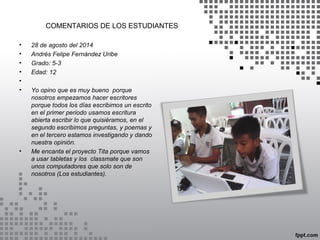 COMENTARIOS DE LOS ESTUDIANTES 
• 28 de agosto del 2014 
• Andrés Felipe Fernández Uribe 
• Grado: 5-3 
• Edad: 12 
• 
• Yo opino que es muy bueno porque 
nosotros empezamos hacer escritores 
porque todos los días escribimos un escrito 
en el primer periodo usamos escritura 
abierta escribir lo que quisiéramos, en el 
segundo escribimos preguntas, y poemas y 
en el tercero estamos investigando y dando 
nuestra opinión. 
• Me encanta el proyecto Tita porque vamos 
a usar tabletas y los classmate que son 
unos computadores que solo son de 
nosotros (Los estudiantes). 
 