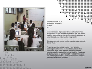 28 de agosto del 2014 
Angelly Gil Mosquera 
11 años 
5 – 3 
Mi opinión sobre el proyecto “Grandes Escritores” es 
muy positiva ya que este es un proyecto que nos servirá 
para un futuro redactando, dando nuestras opiniones, y 
soltando cada vez más nuestra imaginación. 
Con este proyecto hemos hecho grandes cosas como lo 
dice el título. 
Propongo que con este proyecto y con la nueva 
tecnología que tenemos en nuestras aulas de clase 
podríamos llegar a ser grandes pero muy grandes 
estudiantes y en realidad la Normal Superior Farallones 
de Cali cumpliría su gran “MISION y VISION”. Para mí 
con este proyecto todos y todas cumpliríamos nuestros 
sueños y llegaríamos muy alto. 
 