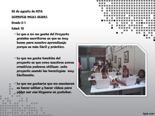 28 de agosto de 2014 
JENNIFER MEZA SERNA 
Grado 5-1 
Edad: 12 
 Lo que a mí me gusta del Proyecto 
grandes escritores es que es muy 
bueno para nuestro aprendizaje 
porque es más fácil y práctico. 
 Lo que me gusta también del 
proyecto es que como nosotros somos 
creativos podemos utilizar, este 
proyecto usando las tecnologías muy 
fácilmente. 
 Lo que me gustaría que me enseñaran 
es hacer editar y hacer videos para 
poder ser una bloguera en youtuber. 
 