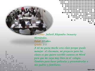 Nombres: Julieth Alejandra Insuasty 
Hernández. 
Edad: 11 años. 
Grado: 5-3. 
A mí me gusta mucho esta clase porque puedo 
manejar el classmate, mi proyecto para las 
clases es que quiero escribir cuentos en Word 
para que me vaya muy bien en el colegio. 
También para hacer películas y presentárselas a 
mis padres y familiares. 
 
