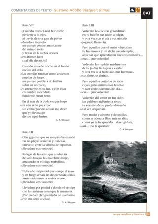 COMENTARIOS DE TEXTO Gustavo Adolfo Bécquer: Rimas
                                                                                                            BAT

         RIMA VIII                                        RIMA LIII
     1 ¡Cuando miro el azul horizonte                 1 Volverán las oscuras golondrinas
       perderse a lo lejos,                             en tu balcón sus nidos a colgar,
       al través de una gasa de polvo                   y otra vez con el ala a sus cristales
     4 dorado e inquieto,                             4 jugando llamarán.

       me parece posible arrancarme
                                                        Pero aquellas que el vuelo refrenaban
       del mísero suelo
                                                        tu hermosura y mi dicha a contemplar,
       y flotar en la niebla dorada
                                                        aquellas que aprendieron nuestros nombres…
     8 en átomos leves
                                                      8 ésas… ¡no volverán!
       cual ella deshecho!
                                                         Volverán las tupidas madreselvas
       Cuando miro de noche en el fondo
                                                         de tu jardín las tapias a escalar
       oscuro del cielo
                                                         y otra vez a la tarde aún más hermosas
    12 las estrellas temblar como ardientes
                                                      12 sus flores se abrirán.
       pupilas de fuego,
       me parece posible a do brillan                    Pero aquellas cuajadas de rocío
       subir en un vuelo,                                cuyas gotas mirábamos temblar
    16 y anegarme en su luz, y con ellas                 y caer como lágrimas del día…
       en lumbre encendido                            16 ésas… ¡no volverán!

       fundirme en un beso.
                                                         Volverán del amor en tus oídos
         En el mar de la duda en que bogo                las palabras ardientes a sonar,
    20   ni aún sé lo que creo;                          tu corazón de su profundo sueño
         sin embargo estas ansias me dicen            20 tal vez despertará.

         que yo llevo algo
                                                         Pero mudo y absorto y de rodillas
         divino aquí dentro.
                                 G. A. Bécquer
                                                         como se adora a Dios ante su altar,
                                                         como yo te he querido… desengáñate,
                                                      24 así… ¡no te querrán!
                                                                                      G. A. Bécquer
         RIMA LII

    1 Olas gigantes que os rompéis bramando
      En las playas desiertas y remotas,
      Envuelto entre la sábana de espumas,
    4 ¡llevadme con vosotras!


      Ráfagas de huracán que arrebatáis
      del alto bosque las marchitas hojas,
      arrastrado en el ciego torbellino,
    8 ¡llevadme con vosotras!


       Nubes de tempestad que rompe el rayo
       y en fuego ornáis las desprendidas orlas,
       arrebatado entre la niebla oscura,
    12 ¡llevadme con vosotras!


       Llevadme por piedad a donde el vértigo
       con la razón me arranque la memoria.
       ¡Por piedad! ¡Tengo miedo de quedarme
    16 con mi dolor a solas!
                                      G. A. Bécquer




                                                                                Lengua castellana y literatura 1 54
 