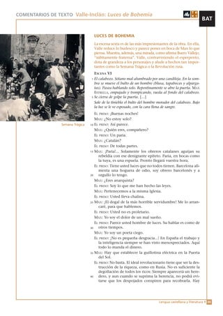 COMENTARIOS DE TEXTO Valle-Inclán: Luces de Bohemia
                                                                                                        BAT

                                   LUCES DE BOHEMIA
                                   La escena sexta es de las más impresionantes de la obra. En ella,
                                   Valle reduce lo burlesco y parece poner en boca de Max lo que
                                   piensa. Muestra, además, una mirada, como afirma Buero Vallejo,
                                   “súbitamente fraterna”. Valle, contraviniendo el esperpento,
                                   dota de grandeza a los personajes y alude a hechos tan impor-
                                   tantes como la Semana Trágica o la Revolución rusa.
                                   ESCENA VI
                                 1 El calabozo. Sótano mal alumbrado por una candileja. En la som-
                                   bra se mueve el bulto de un hombre (blusa, tapabocas y alparga-
                                   tas). Pasea hablando solo. Repentinamente se abre la puerta. MAX
                                   ESTRELLA, empujado y trompicando, rueda al fondo del calabozo.
                                 5 Se cierra de golpe la puerta. […]

                                   Sale de la tiniebla el bulto del hombre morador del calabozo. Bajo
                                   la luz se le ve esposado, con la cara llena de sangre.
                                    EL PRESO: ¡Buenas noches!
                                    MAX: ¿No estoy solo?
                Semana Trágica   10 EL PRESO: Así parece.

                                    MAX: ¿Quién eres, compañero?
                                    EL PRESO: Un paria.
                                    MAX: ¿Catalán?
                                    EL PRESO: De todas partes.
                                 15 MAX: ¡Paria!... Solamente los obreros catalanes aguijan su
                                       rebeldía con ese denigrante epíteto. Paria, en bocas como
                                       la tuya, es una espuela. Pronto llegará vuestra hora.
                                    EL PRESO: Tiene usted luces que no todos tienen. Barcelona ali-
                                       menta una hoguera de odio, soy obrero barcelonés y a
                                 20    orgullo lo tengo.
                                    MAX: ¿Eres anarquista?
                                    EL PRESO: Soy lo que me han hecho las leyes.
                                    MAX: Pertenecemos a la misma Iglesia.
                                    EL PRESO: Usted lleva chalina.
                                 25 MAX: ¡El dogal de la más horrible servidumbre! Me lo arran-
                                       caré, para que hablemos.
                                    EL PRESO: Usted no es proletario.
                                    MAX: Yo soy el dolor de un mal sueño.
                                    EL PRESO: Parece usted hombre de luces. Su hablar es como de
                                 30    otros tiempos.
                                    MAX: Yo soy un poeta ciego.
                                    EL PRESO: ¡No es pequeña desgracia...! En España el trabajo y
                                       la inteligencia siempre se han visto menospreciados. Aquí
                                       todo lo manda el dinero.
                                 35 MAX: Hay que establecer la guillotina eléctrica en la Puerta
                                       del Sol.
                                    EL PRESO: No basta. El ideal revolucionario tiene que ser la des-
                                       trucción de la riqueza, como en Rusia. No es suficiente la
                                       degollación de todos los ricos: Siempre aparecerá un here-
                                 40    dero, y aun cuando se suprima la herencia, no podrá evi-
                                       tarse que los despojados conspiren para recobrarla. Hay




                                                                           Lengua castellana y literatura 1 66
 