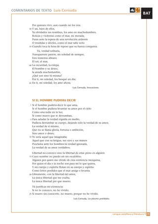 COMENTARIOS DE TEXTO Luis Cernuda
                                                                                                                      BAT

              Por quienes vivo, aun cuando no los vea;
         50   Y así, lejos de ellos,
              Ya olvidados sus nombres, los amo en muchedumbres,
              Roncas y violentas como el mar, mi morada,
              Puras ante la espera de una revolución ardiente
              O rendidas y dóciles, como el mar sabe serlo
         55   Cuando toca la hora de reposo que su fuerza conquista.
                   Tú, verdad solitaria,
              Transparente pasión, mi soledad de siempre,
              Eres inmenso abrazo;
              El sol, el mar,
         60   La oscuridad, la estepa,
              El hombre y su deseo,
              la airada muchedumbre,
              ¿Qué son sino tú misma?
              Por ti, mi soledad, los busqué un día;
         65   En ti, mi soledad, los amo ahora.
                                                Luis Cernuda, Invocaciones.




              SI EL HOMBRE PUDIERA DECIR
          1   Si el hombre pudiera decir lo que ama,
              Si el hombre pudiera levantar su amor por el cielo
              Como una nube en la luz;
              Si como muros que se derrumban,
          5   Para saludar la verdad erguida en medio,
              Pudiera derrumbar su cuerpo, dejando solo la verdad de su amor,
              La verdad de sí mismo,
              Que no se llama gloria, fortuna o ambición,
              Sino amor o deseo,
         10   Yo sería aquel que imaginaba;
              Aquel que con su lengua, sus ojos y sus manos
              Proclama ante los hombres la verdad ignorada,
              La verdad de su amor verdadero.

              Libertad no conozco sino la libertad de estar preso en alguien
         15   Cuyo nombre no puedo oír sin escalofrío;
              Alguien por quien me olvido de esta existencia mezquina,
              Por quien el día y la noche son para mí lo que quiera,
              Y mi cuerpo y espíritu flotan en su cuerpo y espíritu
              Como leños perdidos que el mar anega o levanta
         20   Libremente, con la libertad del amor,
              La única libertad que me exalta,
              La única libertad por que muero.

              Tú justificas mi existencia:
              Si no te conozco, no he vivido;
         25   Si muero sin conocerte, no muero, porque no he vivido.
                                                 Luis Cernuda, Los placeres prohibidos.




                                                                                          Lengua castellana y literatura 1 73
 