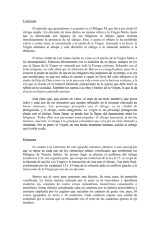 Contenido

        El episodio que procedemos a comentar es el Milagro IX que lleva por título El
clérigo simple. Un oficiante de misa dedica un mismo oficio a la Virgen María, hasta
que es denunciado por algunos de sus feligreses al obispo, quien reclama
inmediatamente la presencia de tal clérigo. Éste, a quien el obispo le ha prohibido
volver a cantar misa, se encomienda a la ayuda de la Virgen. Actuando a su favor, la
Virgen amenaza al obispo y éste devuelve al clérigo a la situación anterior a la
denuncia.

        El tema central de este relato escrito en verso es el auxilio de la Virgen María a
los desamparados. Entronca directamente con la tradición de su época, tiempos en los
que la figura de la Virgen es venerada por toda la Europa cristiana. Enlazado con el
tema religioso, no cabe duda que la intención de Berceo es evangelizadora, pues da a
conocer el poder de auxilio de una de las imágenes más populares de su tiempo, a la vez
que moralizante, ya que nos indica el camino a seguir en favor del culto religioso a la
madre del hijo de Dios como vía recta para una vida a tono con la doctrina cristiana, a la
vez que se insiste en el carácter altamente jerarquizado de la iglesia que debe tener su
reflejo en la sociedad. También nos acerca a la obra y hechos de la Virgen, lo que le da
al texto un fuerte contenido mariano.

        Está claro que, aun escrito en verso, se trata de un texto narrativo que posee
todos y cada uno de sus elementos que quedan reflejados en el resumen efectuado en
líneas anteriores. Los personajes principales son el clérigo, en su calidad de
protagonista, y el obispo, como antagonista. La Virgen es un personaje protagonista
aliado con el clérigo. Entre líneas se puede leer la figura del denunciante entre los
feligreses. Todos ellos son personajes estereotipados: el clérigo representa al devoto
mariano, inocente; el obispo a la jerarquía eclesiástica que vela por un clero formado y
obediente. Por su parte, la Virgen, en una faceta altamente humana, auxilia al clérigo
que le pide ayuda.


Estructura

        En cuanto a la estructura de este episodio narrativo obedece a una concepción
que se repite en cada uno de los veinticinco relatos versificados que conforman los
Milagros de Nuestra Señora. En primer lugar se plantea el problema del clérigo
(cuadernas 1-3); una segunda parte, que ocupa las cuadernas de la 4 a la 12, se ocupa de
la llamada de auxilio a la Virgen y la intercesión de ésta ante el obispo. Una parte final,
conformada por las cuadernas 13 y 14 trata de la solución dada al conflicto gracias a la
intercesión de la Virgen por uno de sus devotos.

        Berceo usa el verso para contarnos una historia. Se trata, pues, de narración
versificada. La forma métrica utilizada por el autor es la innovadora y desafiante
cuaderna vía, conjunto de cuatro versos alejandrinos monorrimos consonantes o
tetrásforos, forma métrica considerada culta en contraste por la métrica anisosilábica y
asonante empleada por los juglares que recitaban los cantares de gesta; son, pues, 56
versos agrupados en torno a 14 cuadernas. Cada cuaderna supone una unidad de
contenido por sí misma que va enlazando con el resto de las cuadernas gracias al eje
temático.
 