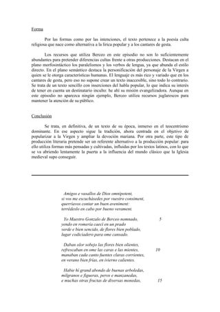 Forma

        Por las formas como por las intenciones, el texto pertenece a la poesía culta
religiosa que nace como alternativa a la lírica popular y a los cantares de gesta.

        Los recursos que utiliza Berceo en este episodio no son lo suficientemente
abundantes para pretender diferencias cultas frente a otras producciones. Destacan en el
plano morfosintáctico los paralelismos y los verbos de lengua, ya que abunda el estilo
directo. En el plano semántico destaca la personificación del personaje de la Virgen a
quien se le otorga características humanas. El lenguaje es más rico y variado que en los
cantares de gesta, pero eso no supone crear un texto inaccesible, sino todo lo contrario.
Se trata de un texto sencillo con inserciones del habla popular, lo que indica su interés
de tener en cuenta un destinatario inculto: he ahí su misión evangelizadora. Aunque en
este episodio no aparezca ningún ejemplo, Berceo utiliza recursos juglarescos para
mantener la atención de su público.


Conclusión

         Se trata, en definitiva, de un texto de su época, inmerso en el teocentrismo
dominante. En ese aspecto sigue la tradición, ahora centrada en el objetivo de
popularizar a la Virgen y ampliar la devoción mariana. Por otra parte, este tipo de
producción literaria pretende ser un referente alternativo a la producción popular: para
ello utiliza formas más pensadas y cultivadas, influidas por los textos latinos, con lo que
se va abriendo lentamente la puerta a la influencia del mundo clásico que la Iglesia
medieval supo conseguir.




                   Amigos e vasallos de Dios omnipotent,
                 si vos me escuchásedes por vuestro consiment,
                 querríavos contar un buen aveniment:
                 terrédeslo en cabo por bueno verament.

                  Yo Maestro Gonzalo de Berceo nomnado,                  5
                 yendo en romería caecí en un prado
                 verde e bien sencido, de flores bien poblado,
                 lugar codiciadero para ome cansado.

                  Daban olor sobejo las flores bien olientes,
                 refrescaban en ome las caras e las mientes,           10
                 manaban cada canto fuentes claras corrientes,
                 en verano bien frías, en ivierno calientes.

                  Habie hí grand abondo de buenas arboledas,
                 milgranos e figueras, peros e manzanedas,
                 e muchas otras fructas de diversas monedas,            15
 