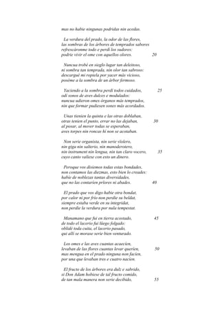 mas no habie ningunas podridas nin acedas.

 La verdura del prado, la odor de las flores,
las sombras de los árbores de temprados sabores
refrescáronme todo e perdí los sudores:
podrie vivir el ome con aquellos olores.        20

 Nuncua trobé en sieglo lugar tan deleitoso,
ni sombra tan temprada, nin olor tan sabroso:
descargué mi ropiela por yacer más vicioso,
poséme a la sombra de un árbor fermoso.

 Yaciendo a la sombra perdí todos cuidados,             25
odí sonos de aves dulces e modulados:
nuncua udieron omes órganos más temprados,
nin que formar pudiesen sones más acordados.

 Unas tienien la quinta e las otras doblaban,
otras tenien el punto, errar no las dejaban,       30
al posar, al mover todas se esperaban,
aves torpes nin roncas hí non se acotaban.

 Non serie organista, nin serie vïolero,
nin giga nin salterio, nin manoderotero,
nin instrument nin lengua, nin tan claro vocero,        35
cuyo canto valiese con esto un dinero.

 Peroque vos disiemos todas estas bondades,
non contamos las diezmas, esto bien lo creades:
habíe de noblezas tantas diversidades,
que no las contaríen prïores ni abades.            40

 El prado que vos digo habie otra bondat,
por calor ni por frío non perdie su beldat,
siempre estaba verde en su integridat,
non perdie la verdura por nula tempestat.

 Manamano que fui en tierra acostado,              45
de todo el lacerio fui lüego folgado:
oblidé toda cuita, el lacerio pasado,
qui allí se morase serie bien venturado.

  Los omes e las aves cuantas acaecíen,
levaban de las flores cuantas levar queríen,        50
mas mengua en el prado ninguna non facíen,
por una que levaban tres e cuatro nacíen.

 El fructo de los árbores era dulz e sabrido,
si Don Adam hobiese de tal fructo comido,
de tan mala manera non serie decibido,             55
 