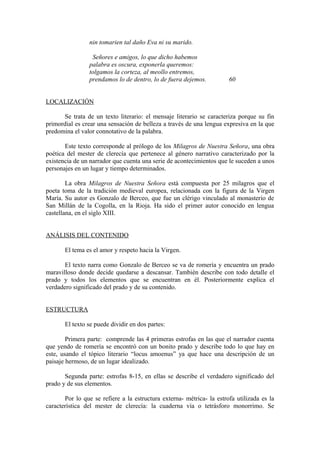 nin tomarien tal daño Eva ni su marido.

                 Señores e amigos, lo que dicho habemos
                palabra es oscura, exponerla queremos:
                tolgamos la corteza, al meollo entremos,
                prendamos lo de dentro, lo de fuera dejemos.           60


LOCALIZACIÓN

      Se trata de un texto literario: el mensaje literario se caracteriza porque su fin
primordial es crear una sensación de belleza a través de una lengua expresiva en la que
predomina el valor connotativo de la palabra.

       Este texto corresponde al prólogo de los Milagros de Nuestra Señora, una obra
poética del mester de clerecía que pertenece al género narrativo caracterizado por la
existencia de un narrador que cuenta una serie de acontecimientos que le suceden a unos
personajes en un lugar y tiempo determinados.

        La obra Milagros de Nuestra Señora está compuesta por 25 milagros que el
poeta toma de la tradición medieval europea, relacionada con la figura de la Virgen
María. Su autor es Gonzalo de Berceo, que fue un clérigo vinculado al monasterio de
San Millán de la Cogolla, en la Rioja. Ha sido el primer autor conocido en lengua
castellana, en el siglo XIII.


ANÁLISIS DEL CONTENIDO

       El tema es el amor y respeto hacia la Virgen.

       El texto narra como Gonzalo de Berceo se va de romería y encuentra un prado
maravilloso donde decide quedarse a descansar. También describe con todo detalle el
prado y todos los elementos que se encuentran en él. Posteriormente explica el
verdadero significado del prado y de su contenido.


ESTRUCTURA

       El texto se puede dividir en dos partes:

        Primera parte: comprende las 4 primeras estrofas en las que el narrador cuenta
que yendo de romería se encontró con un bonito prado y describe todo lo que hay en
este, usando el tópico literario “locus amoenus” ya que hace una descripción de un
paisaje hermoso, de un lugar idealizado.

       Segunda parte: estrofas 8-15, en ellas se describe el verdadero significado del
prado y de sus elementos.

       Por lo que se refiere a la estructura externa- métrica- la estrofa utilizada es la
característica del mester de clerecía: la cuaderna vía o tetrásforo monorrimo. Se
 