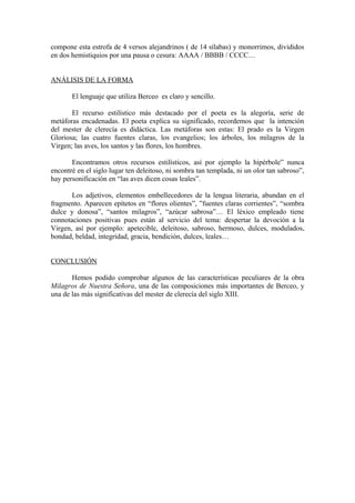 compone esta estrofa de 4 versos alejandrinos ( de 14 sílabas) y monorrimos, divididos
en dos hemistiquios por una pausa o cesura: AAAA / BBBB / CCCC…


ANÁLISIS DE LA FORMA

       El lenguaje que utiliza Berceo es claro y sencillo.

       El recurso estilístico más destacado por el poeta es la alegoría, serie de
metáforas encadenadas. El poeta explica su significado, recordemos que la intención
del mester de clerecía es didáctica. Las metáforas son estas: El prado es la Virgen
Gloriosa; las cuatro fuentes claras, los evangelios; los árboles, los milagros de la
Virgen; las aves, los santos y las flores, los hombres.

       Encontramos otros recursos estilísticos, así por ejemplo la hipérbole” nunca
encontré en el siglo lugar ten deleitoso, ni sombra tan templada, ni un olor tan sabroso”,
hay personificación en “las aves dicen cosas leales”.

       Los adjetivos, elementos embellecedores de la lengua literaria, abundan en el
fragmento. Aparecen epítetos en “flores olientes”, ”fuentes claras corrientes”, “sombra
dulce y donosa”, “santos milagros”, “azúcar sabrosa”… El léxico empleado tiene
connotaciones positivas pues están al servicio del tema: despertar la devoción a la
Virgen, así por ejemplo: apetecible, deleitoso, sabroso, hermoso, dulces, modulados,
bondad, beldad, integridad, gracia, bendición, dulces, leales…


CONCLUSIÓN

       Hemos podido comprobar algunos de las características peculiares de la obra
Milagros de Nuestra Señora, una de las composiciones más importantes de Berceo, y
una de las más significativas del mester de clerecía del siglo XIII.
 