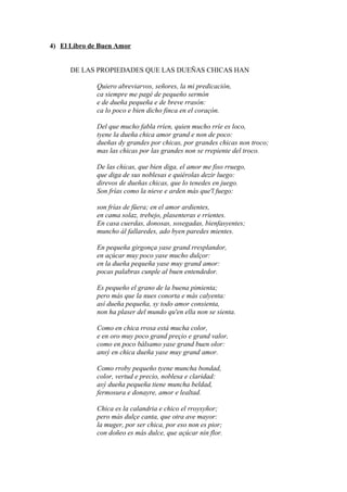 4) El Libro de Buen Amor


      DE LAS PROPIEDADES QUE LAS DUEÑAS CHICAS HAN

             Quiero abreviarvos, señores, la mi predicación,
             ca siempre me pagé de pequeño sermón
             e de dueña pequeña e de breve rrasón:
             ca lo poco e bien dicho finca en el coraçón.

             Del que mucho fabla rríen, quien mucho rríe es loco,
             tyene la dueña chica amor grand e non de poco:
             dueñas dy grandes por chicas, por grandes chicas non troco;
             mas las chicas por las grandes non se rrepiente del troco.

             De las chicas, que bien diga, el amor me fiso rruego,
             que diga de sus noblesas e quiérolas dezir luego:
             direvos de dueñas chicas, que lo tenedes en juego.
             Son frías como la nieve e arden más que'l fuego:

             son frías de füera; en el amor ardientes,
             en cama solaz, trebejo, plasenteras e rrientes.
             En casa cuerdas, donosas, sosegadas, bienfasyentes;
             muncho ál fallaredes, ado byen paredes mientes.

             En pequeña girgonça yase grand rresplandor,
             en açúcar muy poco yase mucho dulçor:
             en la dueña pequeña yase muy grand amor:
             pocas palabras cunple al buen entendedor.

             Es pequeño el grano de la buena pimienta;
             pero más que la nues conorta e más calyenta:
             así dueña pequeña, sy todo amor consienta,
             non ha plaser del mundo qu'en ella non se sienta.

             Como en chica rrosa está mucha color,
             e en oro muy poco grand preçio e grand valor,
             como en poco bálsamo yase grand buen olor:
             ansý en chica dueña yase muy grand amor.

             Como rroby pequeño tyene muncha bondad,
             color, vertud e precio, noblesa e claridad:
             asý dueña pequeña tiene muncha beldad,
             fermosura e donayre, amor e lealtad.

             Chica es la calandria e chico el rroysyñor;
             pero más dulçe canta, que otra ave mayor:
             la muger, por ser chica, por eso non es pior;
             con doñeo es más dulce, que açúcar nin flor.
 