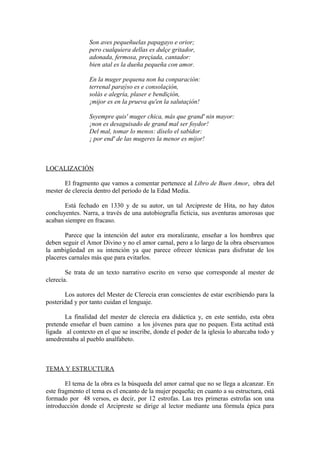 Son aves pequeñuelas papagayo e orior;
                pero cualquiera dellas es dulçe gritador,
                adonada, fermosa, preçiada, cantador:
                bien atal es la dueña pequeña con amor.

                En la muger pequena non ha conparación:
                terrenal paraýso es e consolaçión,
                solás e alegría, plaser e bendiçión,
                ¡mijor es en la prueva qu'en la salutaçión!

                Ssyempre quis' muger chica, más que grand' nin mayor:
                ¡non es desaguisado de grand mal ser foydor!
                Del mal, tomar lo menos: díselo el sabidor:
                ¡ por end' de las mugeres la menor es mijor!



LOCALIZACIÓN

       El fragmento que vamos a comentar pertenece al Libro de Buen Amor, obra del
mester de clerecía dentro del periodo de la Edad Media.

       Está fechado en 1330 y de su autor, un tal Arcipreste de Hita, no hay datos
concluyentes. Narra, a través de una autobiografía ficticia, sus aventuras amorosas que
acaban siempre en fracaso.

       Parece que la intención del autor era moralizante, enseñar a los hombres que
deben seguir el Amor Divino y no el amor carnal, pero a lo largo de la obra observamos
la ambigüedad en su intención ya que parece ofrecer técnicas para disfrutar de los
placeres carnales más que para evitarlos.

        Se trata de un texto narrativo escrito en verso que corresponde al mester de
clerecía.

       Los autores del Mester de Clerecía eran conscientes de estar escribiendo para la
posteridad y por tanto cuidan el lenguaje.

       La finalidad del mester de clerecía era didáctica y, en este sentido, esta obra
pretende enseñar el buen camino a los jóvenes para que no pequen. Esta actitud está
ligada al contexto en el que se inscribe, donde el poder de la iglesia lo abarcaba todo y
amedrentaba al pueblo analfabeto.



TEMA Y ESTRUCTURA

        El tema de la obra es la búsqueda del amor carnal que no se llega a alcanzar. En
este fragmento el tema es el encanto de la mujer pequeña; en cuanto a su estructura, está
formado por 48 versos, es decir, por 12 estrofas. Las tres primeras estrofas son una
introducción donde el Arcipreste se dirige al lector mediante una fórmula épica para
 