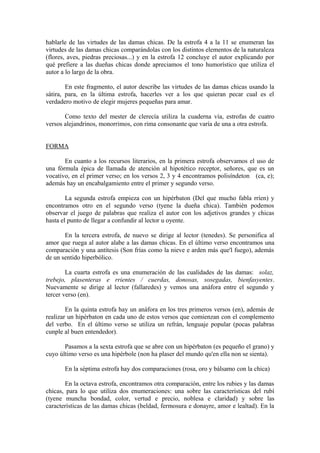 hablarle de las virtudes de las damas chicas. De la estrofa 4 a la 11 se enumeran las
virtudes de las damas chicas comparándolas con los distintos elementos de la naturaleza
(flores, aves, piedras preciosas...) y en la estrofa 12 concluye el autor explicando por
qué prefiere a las dueñas chicas donde apreciamos el tono humorístico que utiliza el
autor a lo largo de la obra.

        En este fragmento, el autor describe las virtudes de las damas chicas usando la
sátira, para, en la última estrofa, hacerles ver a los que quieran pecar cual es el
verdadero motivo de elegir mujeres pequeñas para amar.

       Como texto del mester de clerecía utiliza la cuaderna vía, estrofas de cuatro
versos alejandrinos, monorrimos, con rima consonante que varía de una a otra estrofa.


FORMA

       En cuanto a los recursos literarios, en la primera estrofa observamos el uso de
una fórmula épica de llamada de atención al hipotético receptor, señores, que es un
vocativo, en el primer verso; en los versos 2, 3 y 4 encontramos polisíndeton (ca, e);
además hay un encabalgamiento entre el primer y segundo verso.

        La segunda estrofa empieza con un hipérbaton (Del que mucho fabla rríen) y
encontramos otro en el segundo verso (tyene la dueña chica). También podemos
observar el juego de palabras que realiza el autor con los adjetivos grandes y chicas
hasta el punto de llegar a confundir al lector u oyente.

       En la tercera estrofa, de nuevo se dirige al lector (tenedes). Se personifica al
amor que ruega al autor alabe a las damas chicas. En el último verso encontramos una
comparación y una antítesis (Son frías como la nieve e arden más que'l fuego), además
de un sentido hiperbólico.

        La cuarta estrofa es una enumeración de las cualidades de las damas: solaz,
trebejo, plasenteras e rrientes / cuerdas, donosas, sosegadas, bienfasyentes.
Nuevamente se dirige al lector (fallaredes) y vemos una anáfora entre el segundo y
tercer verso (en).

        En la quinta estrofa hay un anáfora en los tres primeros versos (en), además de
realizar un hipérbaton en cada uno de estos versos que comienzan con el complemento
del verbo. En el último verso se utiliza un refrán, lenguaje popular (pocas palabras
cunple al buen entendedor).

       Pasamos a la sexta estrofa que se abre con un hipérbaton (es pequeño el grano) y
cuyo último verso es una hipérbole (non ha plaser del mundo qu'en ella non se sienta).

       En la séptima estrofa hay dos comparaciones (rosa, oro y bálsamo con la chica)

       En la octava estrofa, encontramos otra comparación, entre los rubies y las damas
chicas, para lo que utiliza dos enumeraciones: una sobre las características del rubí
(tyene muncha bondad, color, vertud e precio, noblesa e claridad) y sobre las
características de las damas chicas (beldad, fermosura e donayre, amor e lealtad). En la
 