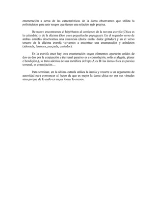 enumeración a cerca de las características de la dama observamos que utiliza la
polisíndeton para unir rasgos que tienen una relación más precisa.

        De nuevo encontramos el hipérbaton al comienzo de la novena estrofa (Chica es
la calandria) y de la décima (Son aves pequeñuelas papagayo). En el segundo verso de
ambas estrofas observamos una sinestesia (dulce canta/ dulce gritador) y en el verso
tercero de la décima estrofa volvemos a encontrar una enumeración y asíndeton
(adonada, fermosa, preçiada, cantador).

        En la estrofa once hay otra enumeración cuyos elementos aparecen unidos de
dos en dos por la conjunción e (terrenal paraýso es e consolaçión, solás e alegría, plaser
e bendiçión,), se trata además de una metáfora del tipo A es B: las dama chica es paraíso
terrenal, es consolación....

       Para terminar, en la última estrofa utiliza la ironía y recurre a un argumento de
autoridad para convencer al lector de que es mejor la dama chica no por sus virtudes
sino porque de lo malo es mejor tomar lo menos.
 