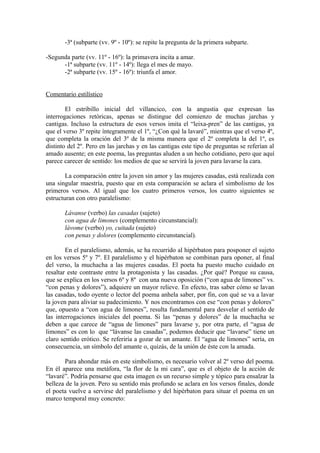 -3ª (subparte (vv. 9º - 10º): se repite la pregunta de la primera subparte.

-Segunda parte (vv. 11º - 16º): la primavera incita a amar.
      -1ª subparte (vv. 11º - 14º): llega el mes de mayo.
      -2ª subparte (vv. 15º - 16º): triunfa el amor.


Comentario estilístico

        El estribillo inicial del villancico, con la angustia que expresan las
interrogaciones retóricas, apenas se distingue del comienzo de muchas jarchas y
cantigas. Incluso la estructura de esos versos imita el “leixa-pren” de las cantigas, ya
que el verso 3º repite íntegramente el 1º, “¿Con qué la lavaré”, mientras que el verso 4º,
que completa la oración del 3º de la misma manera que el 2º completa la del 1º, es
distinto del 2º. Pero en las jarchas y en las cantigas este tipo de preguntas se referían al
amado ausente; en este poema, las preguntas aluden a un hecho cotidiano, pero que aquí
parece carecer de sentido: los medios de que se servirá la joven para lavarse la cara.

        La comparación entre la joven sin amor y las mujeres casadas, está realizada con
una singular maestría, puesto que en esta comparación se aclara el simbolismo de los
primeros versos. Al igual que los cuatro primeros versos, los cuatro siguientes se
estructuran con otro paralelismo:

       Lávanse (verbo) las casadas (sujeto)
       con agua de limones (complemento circunstancial):
       lávome (verbo) yo, cuitada (sujeto)
       con penas y dolores (complemento circunstancial).

        En el paralelismo, además, se ha recurrido al hipérbaton para posponer el sujeto
en los versos 5º y 7º. El paralelismo y el hipérbaton se combinan para oponer, al final
del verso, la muchacha a las mujeres casadas. El poeta ha puesto mucho cuidado en
resaltar este contraste entre la protagonista y las casadas. ¿Por qué? Porque su causa,
que se explica en los versos 6º y 8º con una nueva oposición (“con agua de limones” vs.
“con penas y dolores”), adquiere un mayor relieve. En efecto, tras saber cómo se lavan
las casadas, todo oyente o lector del poema anhela saber, por fin, con qué se va a lavar
la joven para aliviar su padecimiento. Y nos encontramos con ese “con penas y dolores”
que, opuesto a “con agua de limones”, resulta fundamental para desvelar el sentido de
las interrogaciones iniciales del poema. Si las “penas y dolores” de la muchacha se
deben a que carece de “agua de limones” para lavarse y, por otra parte, el “agua de
limones” es con lo que “lávanse las casadas”, podemos deducir que “lavarse” tiene un
claro sentido erótico. Se referiría a gozar de un amante. El “agua de limones” sería, en
consecuencia, un símbolo del amante o, quizás, de la unión de éste con la amada.

       Para ahondar más en este simbolismo, es necesario volver al 2º verso del poema.
En él aparece una metáfora, “la flor de la mi cara”, que es el objeto de la acción de
“lavaré”. Podría pensarse que esta imagen es un recurso simple y tópico para ensalzar la
belleza de la joven. Pero su sentido más profundo se aclara en los versos finales, donde
el poeta vuelve a servirse del paralelismo y del hipérbaton para situar el poema en un
marco temporal muy concreto:
 