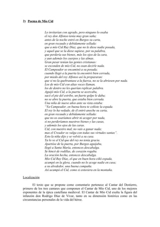 2) Poema de Mío Cid


                Lo invitarían con agrado, pero ninguno lo osaba
                el rey don Alfonso tenía muy gran saña;
                antes de la noche entró en Burgos su carta,
                en gran recaudo y debidamente sellada:
                que a mío Cid Ruy Díaz, que no le diese nadie posada,
                y aquel que se la diese supiese, por su palabra,
                que perdería sus bienes, más los ojos de la cara,
                y aun además los cuerpos y las almas.
                Gran pesar tenían las gentes cristianas:
                se esconden de mío Cid, no osan decirle nada.
                El Campeador se encaminó a su posada;
                cuando llegó a la puerta la encontró bien cerrada,
                por miedo del rey Alfonso así la prepararan:
                que si no la quebrantase a la fuerza, no se la abriesen por nada.
                Los de mío Cid con altas voces llaman,
                los de dentro no les querían replicar palabra.
                Aguijó mío Cid, a la puerta se acercaba,
                sacó el pie del estribo, un fuerte golpe le daba;
                no se abre la puerta, que estaba bien cerrada.
                Una niña de nueve años ante su vista estaba:
                “Ya Campeador, en buena hora te ceñiste la espada.
                El rey lo ha vedado, de él entró anoche su carta,
                en gran recaudo y debidamente sellada:
                que no os osaríamos abrir ni acoger por nada,
                si no perderíamos nuestros bienes y las casas,
                y además los ojos de las caras.
                Cid, con nuestro mal, no vais a ganar nada;
                mas el Creador os valga con todas sus virtudes santas”.
                Esto la niña dijo y se volvió a su casa.
                Ya lo ve el Cid que del rey no tenía gracia.
                Apartóse de la puerta, por Burgos aguijaba,
                llegó a Santa María, entonces descabalga.
                Se hincó de rodillas, de corazón rogaba.
                La oración hecha, entonces descabalga.
                Mio Cid Ruy Díaz, el que en buen hora ciñó espada,
                acampó en la glera, cuando no lo acoge nadie en casa;
                a su alrededor, una buena compaña.
                Así acampó el Cid, como si estuviera en la montaña.

Localización

       El texto que se propone como comentario pertenece al Cantar del Destierro,
primero de los tres cantares que componen el Cantar de Mío Cid, uno de los mejores
exponentes de la épica castellana medieval. El Cantar de Mío Cid exalta la figura del
infanzón don Rodrigo Díaz de Vivar, tanto en su dimensión histórica como en las
circunstancias personales de la vida del héroe.
 