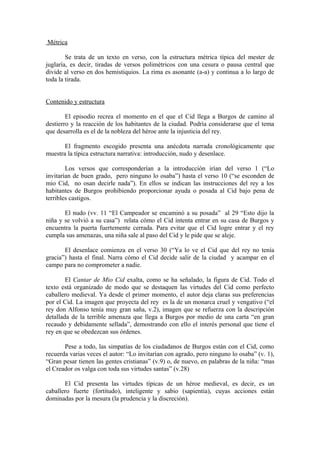 Métrica

        Se trata de un texto en verso, con la estructura métrica típica del mester de
juglaría, es decir, tiradas de versos polimétricos con una cesura o pausa central que
divide al verso en dos hemistiquios. La rima es asonante (a-a) y continua a lo largo de
toda la tirada.


Contenido y estructura

        El episodio recrea el momento en el que el Cid llega a Burgos de camino al
destierro y la reacción de los habitantes de la ciudad. Podría considerarse que el tema
que desarrolla es el de la nobleza del héroe ante la injusticia del rey.

       El fragmento escogido presenta una anécdota narrada cronológicamente que
muestra la típica estructura narrativa: introducción, nudo y desenlace.

        Los versos que corresponderían a la introducción irían del verso 1 (“Lo
invitarían de buen grado, pero ninguno lo osaba”) hasta el verso 10 (“se esconden de
mio Cid, no osan decirle nada”). En ellos se indican las instrucciones del rey a los
habitantes de Burgos prohibiendo proporcionar ayuda o posada al Cid bajo pena de
terribles castigos.

       El nudo (vv. 11 “El Campeador se encaminó a su posada” al 29 “Esto dijo la
niña y se volvió a su casa”) relata cómo el Cid intenta entrar en su casa de Burgos y
encuentra la puerta fuertemente cerrada. Para evitar que el Cid logre entrar y el rey
cumpla sus amenazas, una niña sale al paso del Cid y le pide que se aleje.

       El desenlace comienza en el verso 30 (“Ya lo ve el Cid que del rey no tenía
gracia”) hasta el final. Narra cómo el Cid decide salir de la ciudad y acampar en el
campo para no comprometer a nadie.

        El Cantar de Mio Cid exalta, como se ha señalado, la figura de Cid. Todo el
texto está organizado de modo que se destaquen las virtudes del Cid como perfecto
caballero medieval. Ya desde el primer momento, el autor deja claras sus preferencias
por el Cid. La imagen que proyecta del rey es la de un monarca cruel y vengativo (“el
rey don Alfonso tenía muy gran saña, v.2), imagen que se refuerza con la descripción
detallada de la terrible amenaza que llega a Burgos por medio de una carta “en gran
recaudo y debidamente sellada”, demostrando con ello el interés personal que tiene el
rey en que se obedezcan sus órdenes.

       Pese a todo, las simpatías de los ciudadanos de Burgos están con el Cid, como
recuerda varias veces el autor: “Lo invitarían con agrado, pero ninguno lo osaba” (v. 1),
“Gran pesar tienen las gentes cristianas” (v.9) o, de nuevo, en palabras de la niña: “mas
el Creador os valga con toda sus virtudes santas” (v.28)

       El Cid presenta las virtudes típicas de un héroe medieval, es decir, es un
caballero fuerte (fortitudo), inteligente y sabio (sapientia), cuyas acciones están
dominadas por la mesura (la prudencia y la discreción).
 