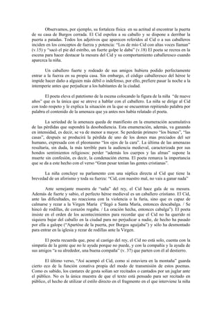 Observamos, por ejemplo, su fortaleza física en su actitud al encontrar la puerta
de su casa de Burgos cerrada. El Cid espolea a su caballo y se dispone a derribar la
puerta a patadas. Todos los adjetivos que aparecen referidos al Cid o a sus caballeros
inciden en los conceptos de fuerza y potencia: “Los de mío Cid con altas voces llaman”
(v.15) y “sacó el pie del estribo, un fuerte golpe le daba” (v.18) El poeta se recrea en la
escena para hacer destacar la mesura del Cid y su comportamiento caballeresco cuando
aparezca la niña.

        Un caballero fuerte y rodeado de sus amigos hubiera podido perfectamente
entrar a la fuerza en su propia casa. Sin embargo, el código caballeresco del héroe le
impide hacer daño a alguien más débil o indefenso, por ello, prefiere pasar la noche a la
intemperie antes que perjudicar a los habitantes de la ciudad.

       El poeta eleva el patetismo de la escena colocando la figura de la niña “de nueve
años” que es la única que se atreve a hablar con el caballero. La niña se dirige al Cid
con todo respeto y le explica la situación en la que se encuentran repitiendo palabra por
palabra el contenido de la amenaza que ya antes nos había relatado el poeta.

        La seriedad de la amenaza queda de manifiesto en la enumeración acumulativa
de las pérdidas que supondrá la desobediencia. Esta enumeración, además, va ganando
en intensidad, es decir, se va de menor a mayor. Se perderán primero “los bienes”, “las
casas”, después se producirá la pérdida de uno de los dones mas preciados del ser
humano, expresada con el pleonasmo “los ojos de la cara”. La última de las amenazas
resultaría, sin duda, la más terrible para la audiencia medieval, caracterizada por sus
hondos sentimientos religiosos: perder “además los cuerpos y las almas” supone la
muerte sin confesión, es decir, la condenación eterna. El poeta remarca la importancia
que se da a este hecho con el verso “Gran pesar tenían las gentes cristianas”.

       La niña concluye su parlamento con una súplica directa al Cid que tiene la
brevedad de un aforismo y toda su fuerza: “Cid, con nuestro mal, no vais a ganar nada”

        Ante semejante muestra de “saña” del rey, el Cid hace gala de su mesura.
Además de fuerte y sabio, el perfecto héroe medieval es un caballero cristiano. El Cid,
ante las dificultades, no reacciona con la violencia o la furia, sino que es capaz de
calmarse y rezar a la Virgen María (“llegó a Santa María, entonces descabalga. / Se
hincó de rodillas, de corazón rogaba. / La oración hecha, entonces cabalga”). El poeta
insiste en el orden de los acontecimientos para recordar que el Cid no ha querido ni
siquiera bajar del caballo en la ciudad para no perjudicar a nadie, de hecho ha pasado
por ella a galope (“Apartóse de la puerta, por Burgos aguijaba”) y sólo ha desmontado
para entrar en la iglesia y rezar de rodillas ante la Virgen.

       El poeta recuerda que, pese al castigo del rey, el Cid no está solo, cuenta con la
simpatía de la gente que no le ayuda porque no puede, y con la compañía y la ayuda de
sus amigos “a su alrededor, una buena compaña” (v. 37) que parten con él al destierro.

        El último verso, “Así acampó el Cid, como si estuviera en la montaña” guarda
cierto eco de la función conativa propia del modo de transmisión de estos poemas.
Como es sabido, los cantares de gesta solían ser recitados o cantados por un juglar ante
el público. No es la única muestra de que el texto está pensado para ser recitado en
público, el hecho de utilizar el estilo directo en el fragmento en el que interviene la niña
 