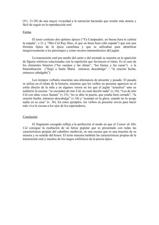 (Vv. 21-28) da una mayor vivacidad a la narración haciendo que resulte más amena y
fácil de seguir en la reproducción oral.

Forma

       El texto contiene dos epítetos épicos (“Ya Campeador, en buena hora te ceñiste
la espada”, v.21 y “Mio Cid Ruy Díaz, el que en buen hora ciñó espada”) que son una
fórmula típica de la épica castellana y que se utilizaban para identificar
inequívocamente a los personajes y como recurso mnemotécnico del juglar.

       La transmisión oral por medio del canto o del recitado se muestra en la aparición
de figuras retóricas relacionadas con la repetición que favorecen el ritmo. Es el caso de
los elementos binarios (“los cuerpos y las almas”, “los bienes y las casas”) o la
bimembración (“llegó a Santa Maria entonces descabalga” / “la oración hecha,
entonces cabalgaba”).

        Los tiempos verbales muestran una alternancia de presente y pasado. El pasado
se utiliza en el relato de la historia, mientras que los verbos en presente aparecen en el
estilo directo de la niña y en algunos versos en los que el juglar “actualiza” ante su
auditorio la escena: “se esconden de mio Cid, no osan decirle nada” (v.10); “Los de mío
Cid con altas voces llaman” (v.15); “no se abre la puerta, que estaba bien cerrada”; “la
oración hecha, entonces descabalga” (v.34) y “acampó en la glera, cuando no lo acoge
nadie en su casa” (v. 36). En estos ejemplos, los verbos en presente sirven para hacer
más viva la escena a los ojos de los espectadores,


Conclusión

       El fragmento escogido refleja a la perfección el modo en que el Cantar de Mío
Cid consigue la exaltación de un héroe popular que es presentado con todas las
características propias del caballero medieval, en una escena que es una muestra de su
mesura y su sentido del honor. El texto muestra también las características propias de la
transmisión oral y muchos de los rasgos estilísticos de la poesía épica.
 