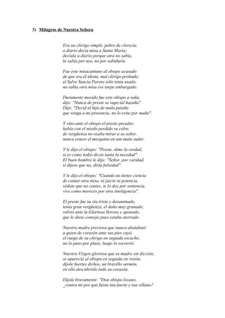 3) Milagros de Nuestra Señora


              Era un clérigo simple, pobre de clerecía,
              a diario decía misa a Santa María;
              decíala a diario porque otra no sabía,
              la sabía por uso, no por sabiduría.

              Fue este misacantano al obispo acusado
              de que era él idiota, mal clérigo probado;
              el Salve Sancta Parens sólo tenía usado,
              no sabía otra misa ese torpe embargado.

              Duramente movido fue este obispo a saña,
              dijo: "Nunca de preste se supo tal hazaña".
              Dijo: "Decid al hijo de mala putaña
              que venga a mi presencia, no lo evite por maña".

              Y vino ante el obispo el preste pecador,
              había con el miedo perdido su color,
              de vergüenza no osaba mirar a su señor,
              nunca estuvo el mezquino en tan mala sudor.

              Y le dijo el obispo: "Preste, dime la verdad,
              si es como todos dicen tanta tu necedad".
              El buen hombre le dijo: "Señor, por caridad,
              si dijese que no, diría falsedad".

              Y le dijo el obispo: "Cuando no tienes ciencia
              de cantar otra misa, ni juicio ni potencia,
              védote que no cantes, te lo doy por sentencia,
              vive como mereces por otra inteligencia".

              El preste fue su vía triste y desanimado,
              tenía gran vergüenza, el daño muy granado;
              volvió ante la Gloriosa lloroso y apenado,
              que le diese consejo pues estaba aterrado.

              Nuestra madre preciosa que nunca abandonó
              a quien de corazón ante sus pies cayó,
              el ruego de su clérigo en seguida escuchó,
              no lo puso por plazo, luego lo socorrió.

              Nuestra Virgen gloriosa que es madre sin dicción,
              se apareció al obispo en seguida en visión;
              díjole fuertes dichos, un bravillo sermón,
              en ello descubrióle todo su corazón.

              Díjole bravamente: "Don obispo lozano,
              _contra mí por qué fuiste tan fuerte y tan villano?
 