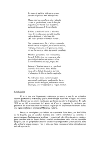 Yo nunca te quité la valía de un grano,
                 y hasme tú quitado a mí mi capellano.

                 El que a mí me cantaba la misa cada día
                 creíste tú que hacía un yerro de herejía;
                 jusgástelo por bestia, todo majadería,
                 quitástele la orden de la capellanía.

                 Si tú no le mandares decir la misa mía
                 como decir solía, gran querella tendría
                 y tú serás finado el trigésimo día.
                 ¡Así verás qué vale la saña de María!".

                 Con estas amenazas fue el obispo espantado,
                 mandó enviar en seguida por el preste vedado,
                 rogó que perdonase en lo que había errado,
                 porque fue en el su pleito duramente engañado.

                 Mandólo que cantase cual solía cantar,
                 fuese de la Gloriosa siervo para su altar;
                 que si algo le faltase en vestir o calzar,
                 él se lo mandaría del suyo propio dar.

                 Retornó el hombre bueno a su capellanía
                 y sirvió a la Gloriosa Santa María;
                 en su oficio finó de fin cual yo querría,
                 el alma fue a la Gloria, la dulce cofradía.

                 No podríamos tanto escribir ni rezar,
                 aun cuando pudiésemos muchos años durar,
                 que uno de diez milagros pudiésemos contar
                 de los que Dios se digna por la Virgen mostrar.


Localización

        El texto que nos disponemos a comentar pertenece a uno de los episodios
escritos por Gonzalo de Berceo y que se puede recoger en su obra Milagros de Nuestra
Señora. Primero de los autores medievales que firman su autoría de principios del siglo
XIII, es un fiel representante del Mester de Clerecía, conjunto de escritores que
pretenden dar a sus creaciones una serie de rasgos que los diferencien claramente de los
que representaban por entonces el Mester de Juglaría.

        Berceo es un religioso que vivió en los monasterios de de Yuso y de San Millán
de la Cogolla, que en aquellos tiempos eran centros importantes de romerías y
peregrinaciones. Tenía acceso a la cultura y, en especial, a los libros de autores clásicos,
pues esta obra bebe de fuentes latinas: escribió muchas obras, todas ellas de contenido
religioso, con las que pretendía realizar una misión evangelizadora y moralizadora. Para
ello utiliza la lengua romance, y no el latín, que hasta entonces se había utilizado como
única lengua escrita.
 