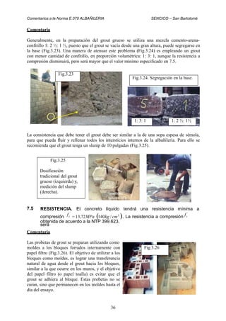 Comentarios a la Norma E.070 ALBAÑILERIA SENCICO – San Bartolomé
Comentario
Generalmente, en la preparación del grout grueso se utiliza una mezcla cemento-arena-
confitillo 1: 2 ½: 1 ½, puesto que el grout se vacía desde una gran altura, puede segregarse en
la base (Fig.3.23). Una manera de atenuar este problema (Fig.3.24) es empleando un grout
con menor cantidad de confitillo, en proporción volumétrica: 1: 3: 1, aunque la resistencia a
compresión disminuirá, pero será mayor que el valor mínimo especificado en 7.5.
La consistencia que debe tener el grout debe ser similar a la de una sopa espesa de sémola,
para que pueda fluir y rellenar todos los intersticios internos de la albañilería. Para ello se
recomienda que el grout tenga un slump de 10 pulgadas (Fig.3.25).
7.5 RESISTENCIA. El concreto líquido tendrá una resistencia mínima a
compresión = 13,72MPa (140kg / cm2
). La resistencia a compresión
será
f ´
f ´
c c
obtenida de acuerdo a la NTP 399.623.
Comentario
Las probetas de grout se preparan utilizando como
moldes a los bloques forrados internamente con
papel filtro (Fig.3.26). El objetivo de utilizar a los
bloques como moldes, es lograr una transferencia
natural de agua desde el grout hacia los bloques,
similar a la que ocurre en los muros, y el objetivo
del papel filtro (o papel toalla) es evitar que el
grout se adhiera al bloque. Estas probetas no se
curan, sino que permanecen en los moldes hasta el
día del ensayo.
36
Fig.3.26
Fig.3.25
Dosificación
tradicional del grout
grueso (izquierda) y,
medición del slump
(derecha).
1: 2 ½: 1½1: 3: 1
Fig.3.24. Segregación en la base.
Fig.3.23
 