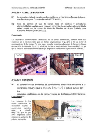 Comentarios a la Norma E.070 ALBAÑILERIA SENCICO – San Bartolomé
Artículo 8. ACERO DE REFUERZO
8.1 La armadura deberá cumplir con lo establecido en las Norma Barras de Acero
con Resaltes para Concreto Armado (NTP 341.031).
8.2 Sólo se permite el uso de barras lisas en estribos y armaduras
electrosoldadas usadas como refuerzo horizontal. La armadura electrosoldada
debe cumplir con la norma de Malla de Alambre de Acero Soldado para
Concreto Armado (NTP 350.002).
Comentario
Las escalerillas electrosoldadas empleadas en las juntas horizontales, deberán tener sus
escalones en el mismo plano que las barras longitudinales (Fig.3.27), a fin de evitar el
engrosamiento de las juntas. Por otro lado, no debe permitirse el empleo de barras trefiladas
(sin escalón de fluencia, Fig.1.25), ni el uso de barras longitudinales dobladas (Fig.3.28) ya
que el refuerzo perderá eficiencia al trabajar después de enderezarse expulsando al mortero.
Artículo 9. CONCRETO
9.1 El concreto de los elementos de confinamiento tendrá una resistencia a la
compresión mayor o igual a 17,15MPa (175kg / cm2
) y deberá cumplir con
los
requisitos establecidos en la Norma Técnica de Edificación E.060 Concreto
Armado.Comentario
Las columnas de los
muros confinados se
encuentran
compresión,
sujetas a
tracción,
cizallecorte y
(Fig.3.29), por lo que
debe emplearse como
mínimo un concreto de Compresión
calidad intermedia.
37
Fig.3.29
Fig.3.28Fig.3.27
 