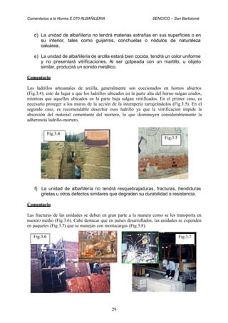 Comentarios a la Norma E.070 ALBAÑILERIA SENCICO – San Bartolomé
d) La unidad de albañilería no tendrá materias extrañas en sus superficies o en
su interior, tales como guijarros, conchuelas o nódulos de naturaleza
calcárea.
e) La unidad de albañilería de arcilla estará bien cocida, tendrá un color uniforme
y no presentará vitrificaciones. Al ser golpeada con un martillo, u objeto
similar, producirá un sonido metálico.
Comentario
Los ladrillos artesanales de arcilla, generalmente son coccionados en hornos abiertos
(Fig.3.4), esto da lugar a que los ladrillos ubicados en la parte alta del horno salgan crudos,
mientras que aquellos ubicados en la parte baja salgan vitrificados. En el primer caso, es
necesario proteger a los muros de la acción de la intemperie tarrajeándolos (Fig.3.5). En el
segundo caso, es recomendable desechar esos ladrillo ya que la vitrificación impide la
absorción del material cementante del mortero, lo que disminuyen considerablemente la
adherencia ladrillo-mortero.
f) La unidad de albañilería no tendrá resquebrajaduras, fracturas, hendiduras
grietas u otros defectos similares que degraden su durabilidad o resistencia.
Comentario
Las fracturas de las unidades se deben en gran parte a la manera como se les transporta en
nuestro medio (Fig.3.6). Cabe destacar que en países desarrollados, las unidades se expenden
en paquetes (Fig.3.7) que se manejan con montacargas (Fig.3.8).
29
Fig.3.7Fig.3.6
Fig.3.5
Fig.3.4
 