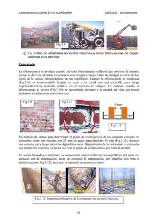 Comentarios a la Norma E.070 ALBAÑILERIA SENCICO – San Bartolomé
g) La unidad de albañilería no tendrá manchas o vetas blanquecinas de origen
salitroso o de otro tipo.
Comentario
La eflorescencia se produce cuando las sales (básicamente sulfatos) que contiene la materia
prima, se derriten al entrar en contacto con el agua y luego tratan de emerger a través de los
poros de la unidad cristalizándose en sus superficies. Cuando la eflorescencia es moderada
(Fig.3.9), es recomendable limpiar en seco a la pared con una escobilla para luego
impermeabilizarla mediante aditivos en el mortero de tarrajeo. En cambio, cuando la
eflorescencia es severa (Fig.3.10), se recomienda rechazar a la unidad, en vista que puede
destruirse su adherencia con el mortero.
50mm
Un método de campo para determinar el grado de eflorescencia de las unidades consiste en
colocarlas sobre una bandeja con 25 mm de agua, espaciándolas 50 mm (Fig.3.11), durante
una semana, para luego retirarlas dejándolas secar. Dependiendo de la coloración y extensión
que tengan las manchas, se podrá calificar el grado de eflorescencia que tiene la unidad.
En suelos húmedos o salitrosos, es conveniente impermeabilizar las superficies del suelo en
contacto con la cimentación, antes de construir la cimentación, por ejemplo, con brea o
plástico grueso (Fig.3.12), para que la humedad no penetre al muro.
plástico
30
Fig.3.12. Impermeabilización de la cimentación en suelo húmedo.
Fig.3.11
Fig.3.10Fig.3.9
Fig.3.8
 