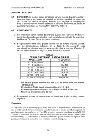 Comentarios a la Norma E.070 ALBAÑILERIA SENCICO – San Bartolomé
Artículo 6. MORTERO
6.1 DEFINICIÓN. El mortero estará constituido por una mezcla de aglomerantes y
agregado fino a los cuales se añadirá la máxima cantidad de agua que
proporcione una mezcla trabajable, adhesiva y sin segregación del agregado.
Para la elaboración del mortero destinado a obras de albañilería, se tendrá en
cuenta lo indicado en las Normas NTP 399.607 y 399.610.
6.2 COMPONENTES
a) Los materiales aglomerantes del mortero pueden ser: Cemento Pórtland o
cemento adicionado normalizados y cal hidratada normalizada de acuerdo a
las Normas Técnicas Peruanas correspondientes.
b) El agregado fino será arena gruesa natural, libre de materia orgánica y sales,
con las características indicadas en la Tabla 3. Se aceptarán otras
granulometrías siempre que los ensayos de pilas y muretes (Capítulo 5)
proporcionen resistencias según lo especificado en los planos.
• No deberá quedar retenido más del 50% de arena entre dos mallas
consecutivas.
• El módulo de fineza estará comprendido entre 1,6 y 2,5.
• El porcentaje máximo de partículas quebradizas será: 1% en peso.
• No deberá emplearse arena de mar.
c) El agua será potable y libre de sustancias deletéreas, ácidos, álcalis y materia
orgánica.
Comentario
Es importante que la arena tenga poco polvo para evitar el fraguado rápido de la mezcla, ya
que al endurecer el mortero disminuiría su adherencia con la unidad inmediata superior. En
caso la arena tuviese mucho polvo (Fig.3.13), se sugiere tamizarla a través de la malla No
200.
También es importante que la arena presente una granulometría variada, ya que cuando esta es
uniforme (Fig.3.14), difícilmente el material cementante podrá rellenar los espacios entre
partículas, formándose un mortero poco resistente contra la intemperie.
31
TABLA 3
GRANULOMETRÍA DE LA ARENA GRUESA
MALLA ASTM % QUE PASA
N° 4 (4,75 mm) 100
N° 8 (2,36 mm) 95 a 100
N° 16 (1,18 mm) 70 a 100
N° 30 (0,60 mm) 40 a 75
N° 50 (0,30 mm) 10 a 35
N° 100 (0,15 mm) 2 a 15
N° 200 (0,075 mm) Menos de 2
 
