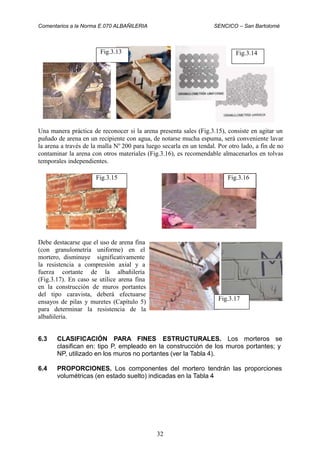 Comentarios a la Norma E.070 ALBAÑILERIA SENCICO – San Bartolomé
Una manera práctica de reconocer si la arena presenta sales (Fig.3.15), consiste en agitar un
puñado de arena en un recipiente con agua, de notarse mucha espuma, será conveniente lavar
la arena a través de la malla No
200 para luego secarla en un tendal. Por otro lado, a fin de no
contaminar la arena con otros materiales (Fig.3.16), es recomendable almacenarlos en tolvas
temporales independientes.
Debe destacarse que el uso de arena fina
(con granulometría uniforme) en el
mortero, disminuye significativamente
la resistencia a compresión axial y a
fuerza cortante de la albañilería
(Fig.3.17). En caso se utilice arena fina
en la construcción de muros portantes
del tipo caravista, deberá efectuarse
ensayos de pilas y muretes (Capítulo 5)
para determinar la resistencia de la
albañilería.
6.3 CLASIFICACIÓN PARA FINES ESTRUCTURALES. Los morteros se
clasifican en: tipo P, empleado en la construcción de los muros portantes; y
NP, utilizado en los muros no portantes (ver la Tabla 4).
6.4 PROPORCIONES. Los componentes del mortero tendrán las proporciones
volumétricas (en estado suelto) indicadas en la Tabla 4
32
Fig.3.17
Fig.3.16Fig.3.15
Fig.3.14Fig.3.13
 
