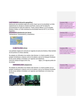 CARTOGRAFIA (ubicación geográfica)                                                  Comentario [P56]: para la ubicacion
                                                                                    geografica de la espesie se encarga la
distribución de la pantera negra era mucho mayor que en la actualidad; su limite    cartografia y eche mano de esta para
septentrional se ubicaba en América del Norte, hacia el 35º de latitud N,           localizar en el mapa para ver en que
                                                                                    lugares se encuentra la espesie y asi poder
encontrándose en parte de California, Texas y Nuevo México, en los actuales         tener una mejor perspectiva de esto.
Estados Unidos; su límite meridional se encontraba hacia los 40º S, en Chubut,
Argentina.
ZOOGRAFIA (distribución por tierra)                                                 Comentario [P57]: para la distribucion
                                                                                    por tierra de la especie me apoye de la
 Norteamérica, Centroamérica y Sudamérica                                           zoografia ya que es la ciencia encargada de
                                                                                    la distribucion terrestre y que hase tal
                                                                                    estudio.




      CLIMATOLOGIA (clima)                                                          Comentario [P58]: la ciencia
                                                                                    encargada del clima es la climatologia y me
                                                                                    apoye de esta para saber como son los
Las panteras negras son comunes en regiones de selva de América. Ellas también      climas en que la especie se encuentra y en
se encuentran en climas calientes.                                                  el caso de la pantera negra varia puede ser
                                                                                    caluroso, templado o caliente.

Se adaptan sin dificultad a los medios más diversos. Lo mismo pueden vivir en
parajes montañosos y resecos como en la sabana, que en los bosques frondosos
de las zonas cálidas y húmedas o en regiones casi desérticas.
cerca de cuerpos de agua como ríos,                 lagos, o en algunas partes de
las selvas.

      HIDROGEOLOGÍA (adaptación)                                                    Comentario [P59]: la hidrogeologia es
                                                                                    la ciencia que se ncarga de el estudio de la
                                                                                    adaptacion y la pantera se adapta sin
Se adaptan sin dificultad a los medios más diversos. Lo mismo pueden vivir en       dificultad en cualquier region.
parajes montañosos y resecos como en la sabana, que en los bosques frondosos
de las zonas cálidas y húmedas o en regiones casi desérticas o en zonas muy
lluviosas.
 