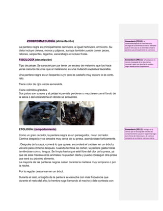 ZOOBROMATOLOGÍA (alimentación)                                                Comentario [P510]: la
                                                                                    zoobromatologia es la ciencia que se
                                                                                    encarga de la alimentacion de los animales
La pantera negra es principalmente carnívora, al igual herbívoro, omnívoro. Su      que en este caso es la alimentacion de la
dieta incluye ciervos, monos y pájaros, aunque también puede comer peces,           pantera que principalmente es carnivora.

ratones, serpientes, lagartos, escarabajos e incluso frutas.

FISIOLOGÍA (descripción)                                                            Comentario [P511]: la fisiologia es la
                                                                                    ciencia encargada de la descripcion
                                                                                    corporal y aqui nos describe la pantera
Tipo de pelaje: Se caracterizan por tener un exceso de melanina que los hace        negra desde puntos importantes.
verse oscuros Se cree que el melanismo es una mutación evolutiva favorable.

Una pantera negra es un leopardo cuyo pelo es castaño muy oscuro lo es corto,
ralo.

Tiene color de ojos verde esmeralda.

Tiene colmillos grandes.
Sus patas son suaves y el pelaje le permite perderse o mezclarse con el fondo de
la selva o del ecosistema en donde se encuentre.




ETOLOGÍA (comportamiento)                                                           Comentario [P512]: etologia es la
                                                                                    ciencia que se encarga del estudio del
                                                                                    comportamiento y que en la pantera negra
Como un gran cazador, la pantera negra es un perseguidor, no un corredor.           es la forma de interactuar y de como se
Camina despacio y se arrastra muy cerca de su presa, acercándose furtivamente.      comporta en su interior y en su entorno .


. Después de la caza, comerá lo que quiere, esconderá el cadáver en un árbol y
volverá para comerlo después. Cuando termina de comer, la pantera gasta horas
lamiéndose con su lengua. Se limpia hasta que esté libre del olor de la presa, ya
que de esta manera otros animales no pueden olerla y puede conseguir otra presa
que será su próximo alimento.
La mayoría de las panteras negras cazan durante la mañana muy temprano o por
la noche.

Por lo regular descansan en un árbol.

Durante el celo, el rugido de la pantera se escucha con más frecuencia que
durante el resto del año; la hembra ruge llamando al macho y éste contesta con
 