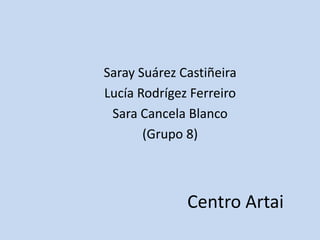 Saray Suárez Castiñeira
Lucía Rodrígez Ferreiro
 Sara Cancela Blanco
       (Grupo 8)



              Centro Artai
 