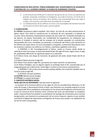COMENTARIOS DE ARTE GÓTICO. TERESA FERNÁNDEZ DIEZ. DEPARTAMENTO DE GEOGRAFÍA
E HISTORIA DEL I.E.S. ALDONZA LORENZO. LA PUEBLA DE ALMORADIEL (TOLEDO)

        2- La iluminación permitida por la reducción del grosos de los muros y la apertura de
           grandes ventanales simbolizan la inteligencia, que todo lo ilumina, el triunfo de la
           religión que ilumina al hombre; de la política cuya luminosidad tiene que regir la
           ciudad, y de la justicia, que debe estar presidida por la claridad.
        3- La utilidad práctica de los edificios en torno a las necesidades del hombre hacía del
           ser humano el centro del mundo y del arte gótico.
2- CLASIFICACIÓN
2.1 ESTILO: Arquitectura gótica española, fase clásica. Se trata de una obra perteneciente al
gótico clásico. Este estilo se caracteriza por la utilización de arco apuntado y la bóveda de
crucería. Otros elementos arquitectónicos propios de este estilo son: la bóveda estrellada y la
de abanico, los pilares fasciculados con multiplicidad de baquetones, los arbotantes que
permiten el traslado al exterior ede los empujes de la bóveda apoyados en contrafuertes
desprendidos del muro, rematados con pináculos, la utilización del triforio y del claristorio en
los edificios de mayor altura, los arcos lancetados y conopiales, y elementos decorativos como
los rosetones cubiertos con vidrieras, los trifolios, cuatrifolios y gabletes entre otros.
      A. PERIODO: S. XIII. Cronológicamente el Gótico, nacido en Francia, desde donde se
extiende al resto de Europa, se desarrolla desde finales del siglo XII hasta, según zonas, el siglo
XV, pudiéndose diferenciar las siguientes etapas en su evolución:
b) El Gótico inicial, aún etapa de transición, de gestación del estilo, desde finales del XII en
Francia.
c) El Gótico Clásico durante el siglo XIII.
d) El Gótico Final, desde el siglo XIV, que presta una mayor atención a lo decorativo.
e) Un Gótico Flamígero, que en algunos lugares se prolonga hasta el XV, caracterizado por el
exagerado gusto por la decoración, hasta llegar a ocultar las estructuras arquitectónicas
      A. PERIODO: S. XIII La obra actual resulta compleja debido a los constante añadidos que se
hicieron hasta el siglo XIX,
      B. ESCUELA: Escuela castellana
2.2 AUTOR: Maestro de las Huelgas.
2.3 TÍTULO: La catedral de Burgos.
3- CONTEXTO HISTÓRICO-SOCIAL.
IGUAL QUE EN LAS ANTERIORES. Hay que incluir lo siguiente:
- La situación de la Península Ibérica en los siglos XI y XII era sensiblemente diferente a la del
resto de Europa, la Reconquista frente al Islam, que favoreció una sociedad original en la que
un campesinado libre y propietario contrastaba con los siervos del feudalismo continental y en
la que los monarcas de los distintos reinos cristianos del norte aún detentaban un verdadero
poder. Importantísima fue también la consolidación de Santiago de Compostela como meta de
peregrinación, que favoreció la europeización de los reinos hispanos, aspecto al que también
contribuyó la llegada de importantes contingentes de francos para ayudar a la repoblación de
las tierras recién conquistadas.




                                                                                                      10
 