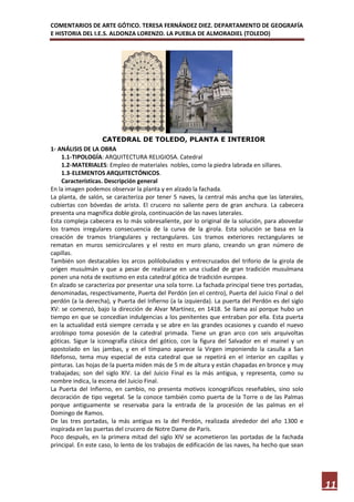 COMENTARIOS DE ARTE GÓTICO. TERESA FERNÁNDEZ DIEZ. DEPARTAMENTO DE GEOGRAFÍA
E HISTORIA DEL I.E.S. ALDONZA LORENZO. LA PUEBLA DE ALMORADIEL (TOLEDO)




                    CATEDRAL DE TOLEDO, PLANTA E INTERIOR
1- ANÁLISIS DE LA OBRA
    1.1- TIPOLOGÍA: ARQUITECTURA RELIGIOSA. Catedral
    1.2- MATERIALES: Empleo de materiales nobles, como la piedra labrada en sillares.
    1.3- ELEMENTOS ARQUITECTÓNICOS.
    Características. Descripción general
En la imagen podemos observar la planta y en alzado la fachada.
La planta, de salón, se caracteriza por tener 5 naves, la central más ancha que las laterales,
cubiertas con bóvedas de arista. El crucero no saliente pero de gran anchura. La cabecera
presenta una magnífica doble girola, continuación de las naves laterales.
Esta compleja cabecera es lo más sobresaliente, por lo original de la solución, para abovedar
los tramos irregulares consecuencia de la curva de la girola. Esta solución se basa en la
creación de tramos triangulares y rectangulares. Los tramos exteriores rectangulares se
rematan en muros semicirculares y el resto en muro plano, creando un gran número de
capillas.
También son destacables los arcos polilobulados y entrecruzados del triforio de la girola de
origen musulmán y que a pesar de realizarse en una ciudad de gran tradición musulmana
ponen una nota de exotismo en esta catedral gótica de tradición europea.
En alzado se caracteriza por presentar una sola torre. La fachada principal tiene tres portadas,
denominadas, respectivamente, Puerta del Perdón (en el centro), Puerta del Juicio Final o del
perdón (a la derecha), y Puerta del Infierno (a la izquierda). La puerta del Perdón es del siglo
XV: se comenzó, bajo la dirección de Alvar Martínez, en 1418. Se llama así porque hubo un
tiempo en que se concedían indulgencias a los penitentes que entraban por ella. Esta puerta
en la actualidad está siempre cerrada y se abre en las grandes ocasiones y cuando el nuevo
arzobispo toma posesión de la catedral primada. Tiene un gran arco con seis arquivoltas
góticas. Sigue la iconografía clásica del gótico, con la figura del Salvador en el mainel y un
apostolado en las jambas, y en el tímpano aparece la Virgen imponiendo la casulla a San
Ildefonso, tema muy especial de esta catedral que se repetirá en el interior en capillas y
pinturas. Las hojas de la puerta miden más de 5 m de altura y están chapadas en bronce y muy
trabajadas; son del siglo XIV. La del Juicio Final es la más antigua, y representa, como su
nombre indica, la escena del Juicio Final.
La Puerta del Infierno, en cambio, no presenta motivos iconográficos reseñables, sino solo
decoración de tipo vegetal. Se la conoce también como puerta de la Torre o de las Palmas
porque antiguamente se reservaba para la entrada de la procesión de las palmas en el
Domingo de Ramos.
De las tres portadas, la más antigua es la del Perdón, realizada alrededor del año 1300 e
inspirada en las puertas del crucero de Notre Dame de París.
Poco después, en la primera mitad del siglo XIV se acometieron las portadas de la fachada
principal. En este caso, lo lento de los trabajos de edificación de las naves, ha hecho que sean




                                                                                                   11
 