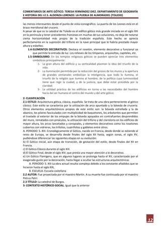 COMENTARIOS DE ARTE GÓTICO. TERESA FERNÁNDEZ DIEZ. DEPARTAMENTO DE GEOGRAFÍA
E HISTORIA DEL I.E.S. ALDONZA LORENZO. LA PUEBLA DE ALMORADIEL (TOLEDO)

las menos interesantes desde el punto de vista iconográfico. La puerta de los Leones está en el
brazo meridional del crucero.
A pesar de que es la catedral de Toledo es el edifico gótico más grande iniciada en el siglo XIII
en la península y tener precedentes franceses en muchas de sus soluciones, no deja de notarse
cierta horizontalidad más propio de la tradición española. Este hecho se aprecia
perfectamente en la supresión del triforio en la nave principal que le habría prestado mayor
altura y esbeltez.
    1.4- ELEMENTOS DECORATIVOS: Destaca el rosetón, elemento decorativo y funcional ya
         que permite la entrada de luz. Los relieves de los tímpanos, arquivoltas, capiteles, etc.
    1.5- SIMBOLISMO: En los templos religiosos góticos se pueden apreciar tres elementos
         simbólicos principalmente:
            1- La gran altura del edificio y su verticalidad plasman la idea del triunfo de la
                 vida.
            2- La iluminación permitida por la reducción del grosos de los muros y la apertura
                 de grandes ventanales simbolizan la inteligencia, que todo lo ilumina, el
                 triunfo de la religión que ilumina al hombre; de la política cuya luminosidad
                 tiene que regir la ciudad, y de la justicia, que debe estar presidida por la
                 claridad.
            3- La utilidad práctica de los edificios en torno a las necesidades del hombre
                 hacía del ser humano el centro del mundo y del arte gótico.
2- CLASIFICACIÓN
2.1 ESTILO: Arquitectura gótica, clásica, española. Se trata de una obra perteneciente al gótico
clásico. Este estilo se caracteriza por la utilización de arco apuntado y la bóveda de crucería.
Otros elementos arquitectónicos propios de este estilo son: la bóveda estrellada y la de
abanico, los pilares fasciculados con multiplicidad de baquetones, los arbotantes que permiten
el traslado al exterior de los empujes de la bóveda apoyados en contrafuertes desprendidos
del muro, rematados con pináculos, la utilización del triforio y del claristorio en los edificios de
mayor altura, los arcos lancetados y conopiales, y elementos decorativos como los rosetones
cubiertos con vidrieras, los trifolios, cuatrifolios y gabletes entre otros.
A. PERIODO: S. XIII. Cronológicamente el Gótico, nacido en Francia, desde donde se extiende al
resto de Europa, se desarrolla desde finales del siglo XII hasta, según zonas, el siglo XV,
pudiéndose diferenciar las siguientes etapas en su evolución:
b) El Gótico inicial, aún etapa de transición, de gestación del estilo, desde finales del XII en
Francia.
c) El Gótico Clásico durante el siglo XIII.
d) El Gótico Final, desde el siglo XIV, que presta una mayor atención a lo decorativo.
e) Un Gótico Flamígero, que en algunos lugares se prolonga hasta el XV, caracterizado por el
exagerado gusto por la decoración, hasta llegar a ocultar las estructuras arquitectónicas
      A. PERIODO: S. XIII La obra actual resulta compleja debido a los constante añadidos que se
hicieron hasta el siglo XIX,
      B. ESCUELA: Escuela castellana
2.2 AUTOR: Fue proyectada por el maestro Martín. A su muerte fue continuada por el maestro
Petrus Petri.
2.3 TÍTULO: La catedral de Burgos.
3- CONTEXTO HISTÓRICO-SOCIAL. Igual que la anterior




                                                                                                       12
 