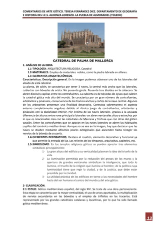 COMENTARIOS DE ARTE GÓTICO. TERESA FERNÁNDEZ DIEZ. DEPARTAMENTO DE GEOGRAFÍA
E HISTORIA DEL I.E.S. ALDONZA LORENZO. LA PUEBLA DE ALMORADIEL (TOLEDO)




                          CATEDRAL DE PALMA DE MALLORCA
1- ANÁLISIS DE LA OBRA
    1.1- TIPOLOGÍA: ARQUITECTURA RELIGIOSA. Catedral
    1.2- MATERIALES: Empleo de materiales nobles, como la piedra labrada en sillares.
    1.3- ELEMENTOS ARQUITECTÓNICOS.
Características. Descripción general. En la imagen podemos observar uno de los laterales del
alzado de esta catedral.
La planta, de salón, se caracteriza por tener 3 naves, la central más ancha que las laterales,
cubiertas con bóvedas de arista. No presenta girola. Presenta tres ábsides en la cabecera. Se
abren dieciséis capillas entre los contrafuertes. La cubierta es de bóvedas de ojivas que cubren
la catedral gótica más alta del mundo. Se caracteriza por un gran número de contrafuertes,
arbotantes y pináculos, consecuencia de los tramos anchos y cortos de la nave central. Algunos
de los arbotantes presentan una finalidad decorativa. Contrasta sobremanera el aspecto
externo completamente anguloso debido al rítmico juego de contrafuertes, arbotantes y
pináculos con la diafanidad interior. Por encima de las naves laterales -gracias a la acusada
diferencia de alturas entre nave principal y laterales- se abren ventanales altos y estrechos por
lo que es relacionable más con las catedrales de Manresa y Tortosa que con otras del gótico
catalán. Entre los contrafuertes que se apoyan en las naves laterales se abren las habituales
capillas del románico mediterráneo. Aunque no se vea en la imagen, hay que destacar que las
naves se dividen mediante altísimos pilares octogonales que ascienden hasta recoger los
nervios de la bóveda de crucería.
    1.4- ELEMENTOS DECORATIVOS: Destaca el rosetón, elemento decorativo y funcional ya
         que permite la entrada de luz. Los relieves de los tímpanos, arquivoltas, capiteles, etc.
    1.5- SIMBOLISMO: En los templos religiosos góticos se pueden apreciar tres elementos
         simbólicos principalmente:
                 1- La gran altura del edificio y su verticalidad plasman la idea del triunfo de la
                     vida.
                 2- La iluminación permitida por la reducción del grosos de los muros y la
                     apertura de grandes ventanales simbolizan la inteligencia, que todo lo
                     ilumina, el triunfo de la religión que ilumina al hombre; de la política cuya
                     luminosidad tiene que regir la ciudad, y de la justicia, que debe estar
                     presidida por la claridad.
                 3- La utilidad práctica de los edificios en torno a las necesidades del hombre
                     hacía del ser humano el centro del mundo y del arte gótico.
2- CLASIFICACIÓN.
2.1 ESTILO: Gótico mediterráneo español, del siglo XIV. Se trata de una obra perteneciente.
Esta etapa se caracteriza por la mayor verticalidad, el uso de arcos apuntados, la multiplicación
de nervios secundarios en las bóvedas y el empleo de triflolios en las tracerías. Está
representado por las grandes catedrales catalanas y levantinas, por lo que ha sido llamado
gótico mediterráneo.




                                                                                                      13
 
